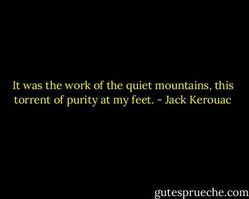 It was the work of the quiet mountains, this torrent of purity at my feet. - Jack Kerouac