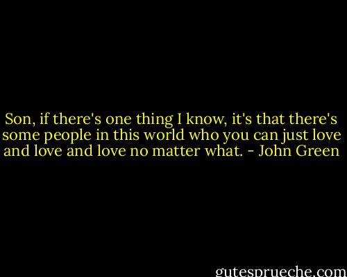 Son, if there's one thing I know, it's that there's some people in this world who you can just love and love and love no matter what. - John Green