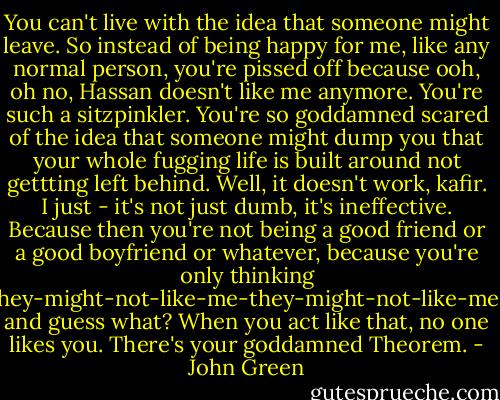 You can't live with the idea that someone might leave. So instead of being happy for me, like any normal person, you're pissed off because ooh, oh no, Hassan doesn't like me anymore. You're such a sitzpinkler. You're so goddamned scared of the idea that someone might dump you that your whole fugging life is built around not gettting left behind. Well, it doesn't work, kafir. I just - it's not just dumb, it's ineffective. Because then you're not being a good friend or a good boyfriend or whatever, because you're only thinking they-might-not-like-me-they-might-not-like-me, and guess what? When you act like that, no one likes you. There's your goddamned Theorem. - John Green