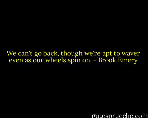 We can't go back, though<br />we're apt to waver even as our wheels spin on. - Brook Emery