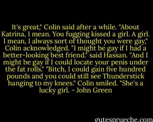 It's great," Colin said after a while. "About Katrina, I mean. You fugging kissed a girl. A girl. I mean, I always sort of thought you were gay," Colin acknowledged.<br />"I might be gay if I had a better-looking best friend." said Hassan.<br />"And I might be gay if I could locate your penis under the fat rolls."<br />"Bitch, I could gain five hundred pounds and you could still see Thunderstick hanging to my knees."<br />Colin smiled. "She's a lucky girl. - John Green