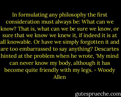 In formulating any philosophy the first consideration must always be: What can we know? That is, what can we be sure we know, or sure that we know we knew it, if indeed it is at all knowable. Or have we simply forgotten it and are too embarrassed to say anything? Descartes hinted at the problem when he wrote, 'My mind can never know my body, although it has become quite friendly with my legs. - Woody Allen