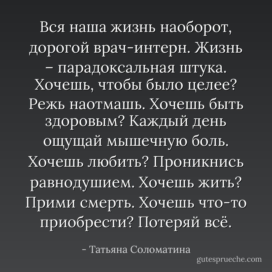 Вся наша жизнь наоборот, дорогой врач-интерн. Жизнь – парадоксальная штука. Хочешь, чтобы было целее? Режь наотмашь. Хочешь быть здоровым? Каждый день ощущай мышечную боль. Хочешь любить? Проникнись равнодушием. Хочешь жить? Прими смерть. Хочешь что-то приобрести? Потеряй всё. - Татьяна Соломатина