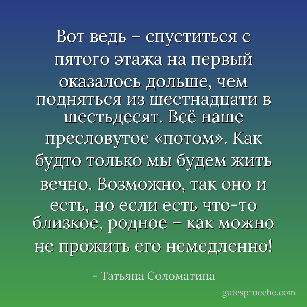 Вот ведь – спуститься с пятого этажа на первый оказалось дольше, чем подняться из шестнадцати в шестьдесят. Всё наше пресловутое «потом». Как будто только мы будем жить вечно. Возможно, так оно и есть, но если есть что-то близкое, родное – как можно не прожить его немедленно! - Татьяна Соломатина