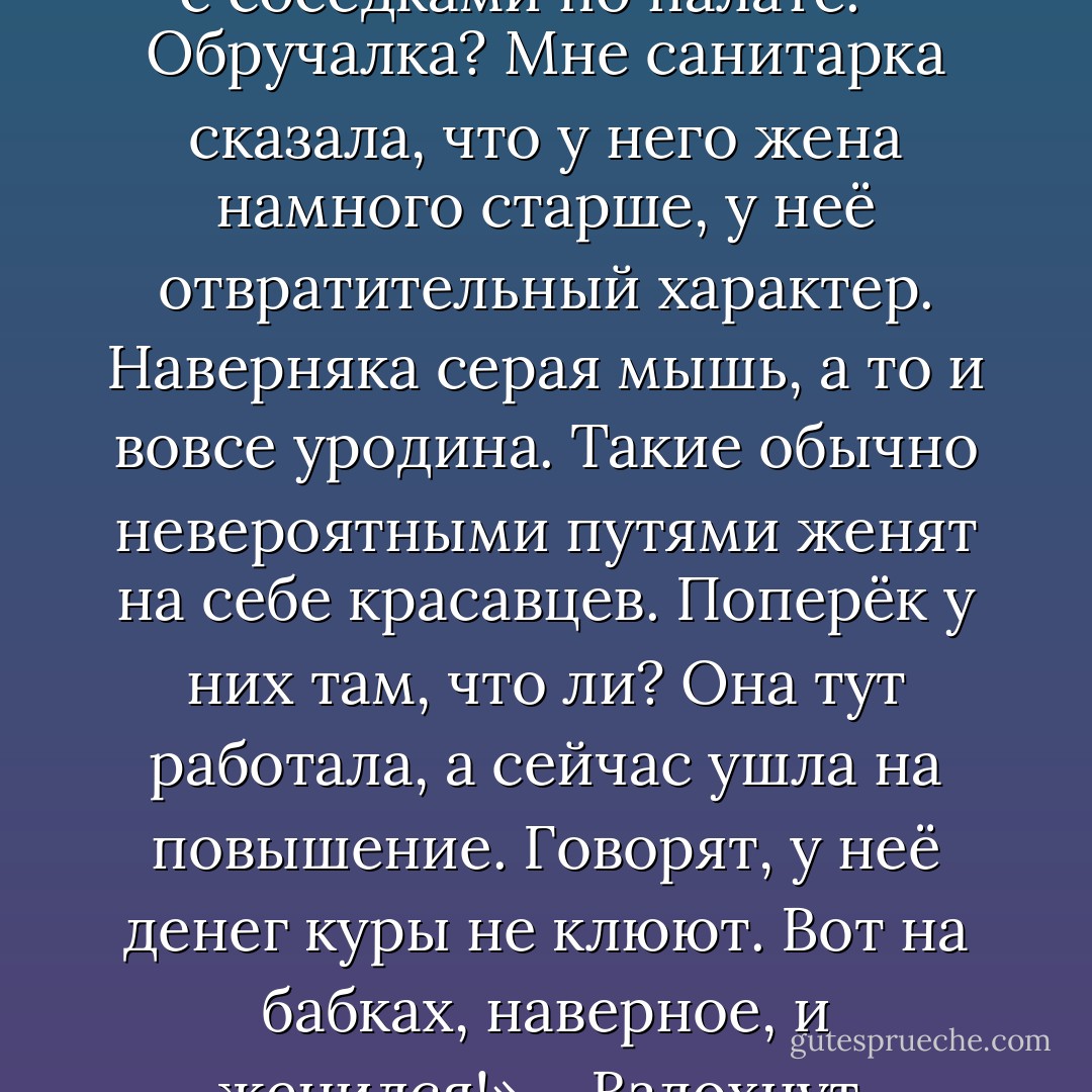 Одной достаточно улыбнуться, другую потрепать по щеке, и она расцветёт. «Ах, молодой, красивый доктор, заведующий, между прочим! – Будут сплетничать с соседками по палате. – Обручалка? Мне санитарка сказала, что у него жена намного старше, у неё отвратительный характер. Наверняка серая мышь, а то и вовсе уродина. Такие обычно невероятными путями женят на себе красавцев. Поперёк у них там, что ли? Она тут работала, а сейчас ушла на повышение. Говорят, у неё денег куры не клюют. Вот на бабках, наверное, и женился!» – Вздохнут, уткнутся в женский детектив и будут ждать своих мужей. «Пусть, конечно, не такой красавец, как этот Евгений Иванович, но тоже ничего, любит меня не за бабки!» - Татьяна Соломатина