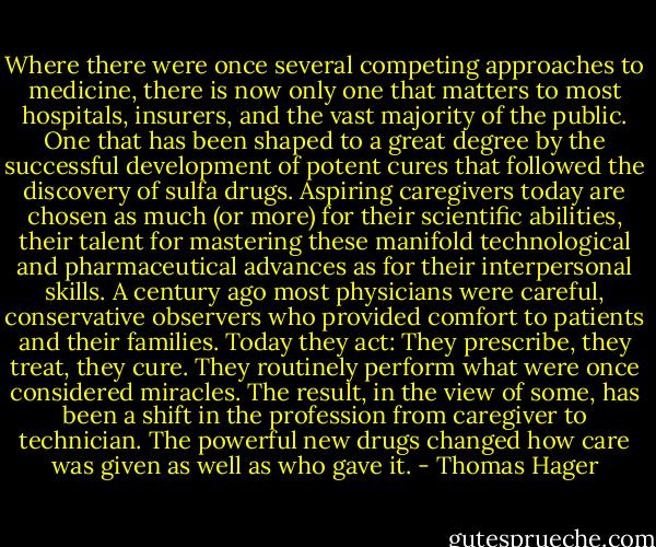 Where there were once several competing approaches to medicine, there is now only one that matters to most hospitals, insurers, and the vast majority of the public. One that has been shaped to a great degree by the successful development of potent cures that followed the discovery of sulfa drugs. Aspiring caregivers today are chosen as much (or more) for their scientific abilities, their talent for mastering these manifold technological and pharmaceutical advances as for their interpersonal skills. A century ago most physicians were careful, conservative observers who provided comfort to patients and their families. Today they act: They prescribe, they treat, they cure. They routinely perform what were once considered miracles. The result, in the view of some, has been a shift in the profession from caregiver to technician. The powerful new drugs changed how care was given as well as who gave it. - Thomas Hager