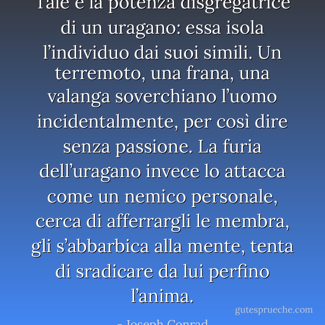 Tale è la potenza disgregatrice di un uragano: essa isola l’individuo dai suoi simili. Un terremoto, una frana, una valanga soverchiano l’uomo incidentalmente, per così dire senza passione. La furia dell’uragano invece lo attacca come un nemico personale, cerca di afferrargli le membra, gli s’abbarbica alla mente, tenta di sradicare da lui perfino l’anima. - Joseph Conrad