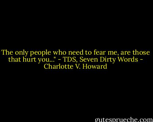 The only people who need to fear me, are those that hurt you..." - TDS, Seven Dirty Words - Charlotte V. Howard