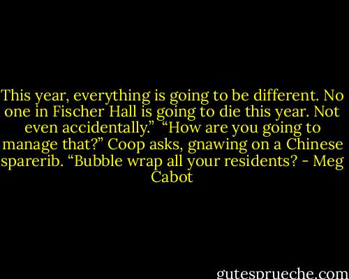This year, everything is going to be different. No one in Fischer Hall is going to die this year. Not even accidentally.” <br />“How are you going to manage that?” Coop asks, gnawing on a Chinese sparerib. “Bubble wrap all your residents? - Meg Cabot