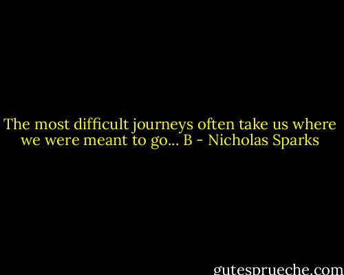 The most difficult journeys often take us where we were meant to go... B - Nicholas Sparks