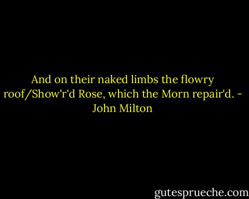 And on their naked limbs the flowry roof/Show'r'd Rose, which the Morn repair'd. - John Milton