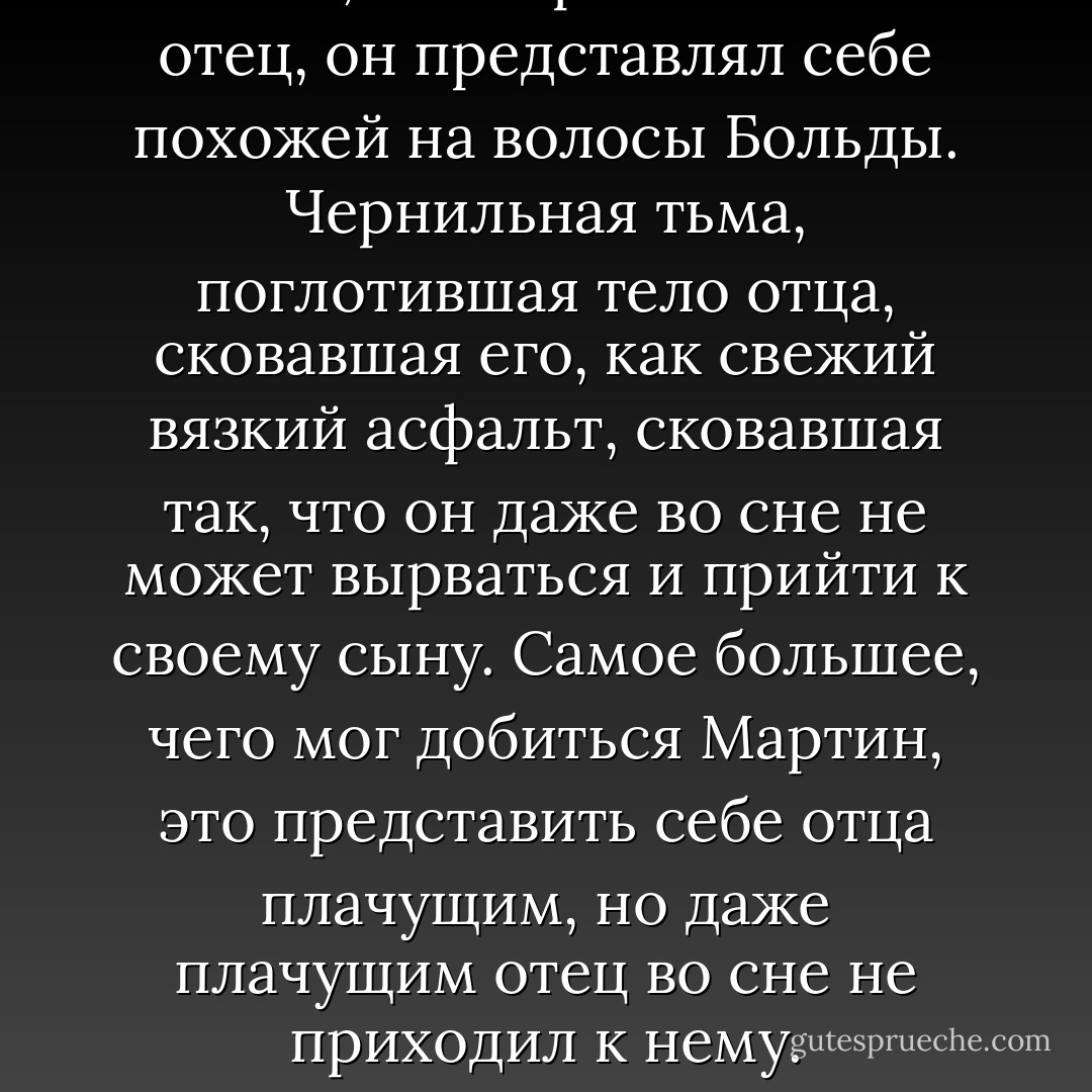 Землю, в которой покоится отец, он представлял себе похожей на волосы Больды. Чернильная тьма, поглотившая тело отца, сковавшая его, как свежий вязкий асфальт, сковавшая так, что он даже во сне не может вырваться и прийти к своему сыну. Самое большее, чего мог добиться Мартин, это представить себе отца плачущим, но даже плачущим отец во сне не приходил к нему. - Белль