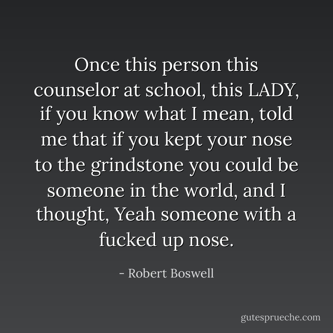 Once this person this counselor at school, this LADY, if you know what I mean, told me that if you kept your nose to the grindstone you could be someone in the world, and I thought, Yeah someone with a fucked up nose. - Robert Boswell