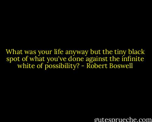 What was your life anyway but the tiny black spot of what you've done against the infinite white of possibility? - Robert Boswell