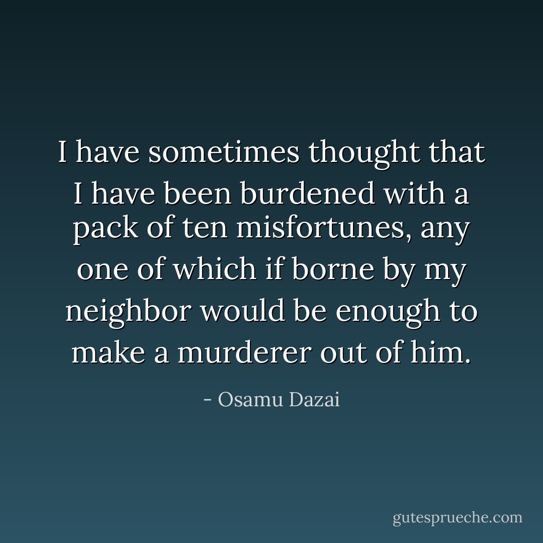 I have sometimes thought that I have been burdened with a pack of ten misfortunes, any one of which if borne by my neighbor would be enough to make a murderer out of him. - Osamu Dazai