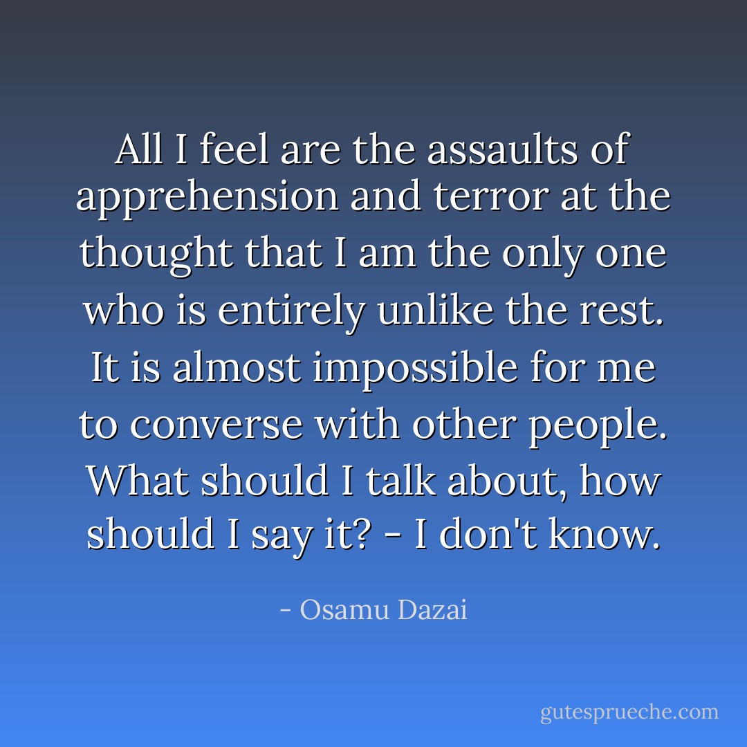All I feel are the assaults of apprehension and terror at the thought that I am the only one who is entirely unlike the rest. It is almost impossible for me to converse with other people. What should I talk about, how should I say it? - I don't know. - Osamu Dazai