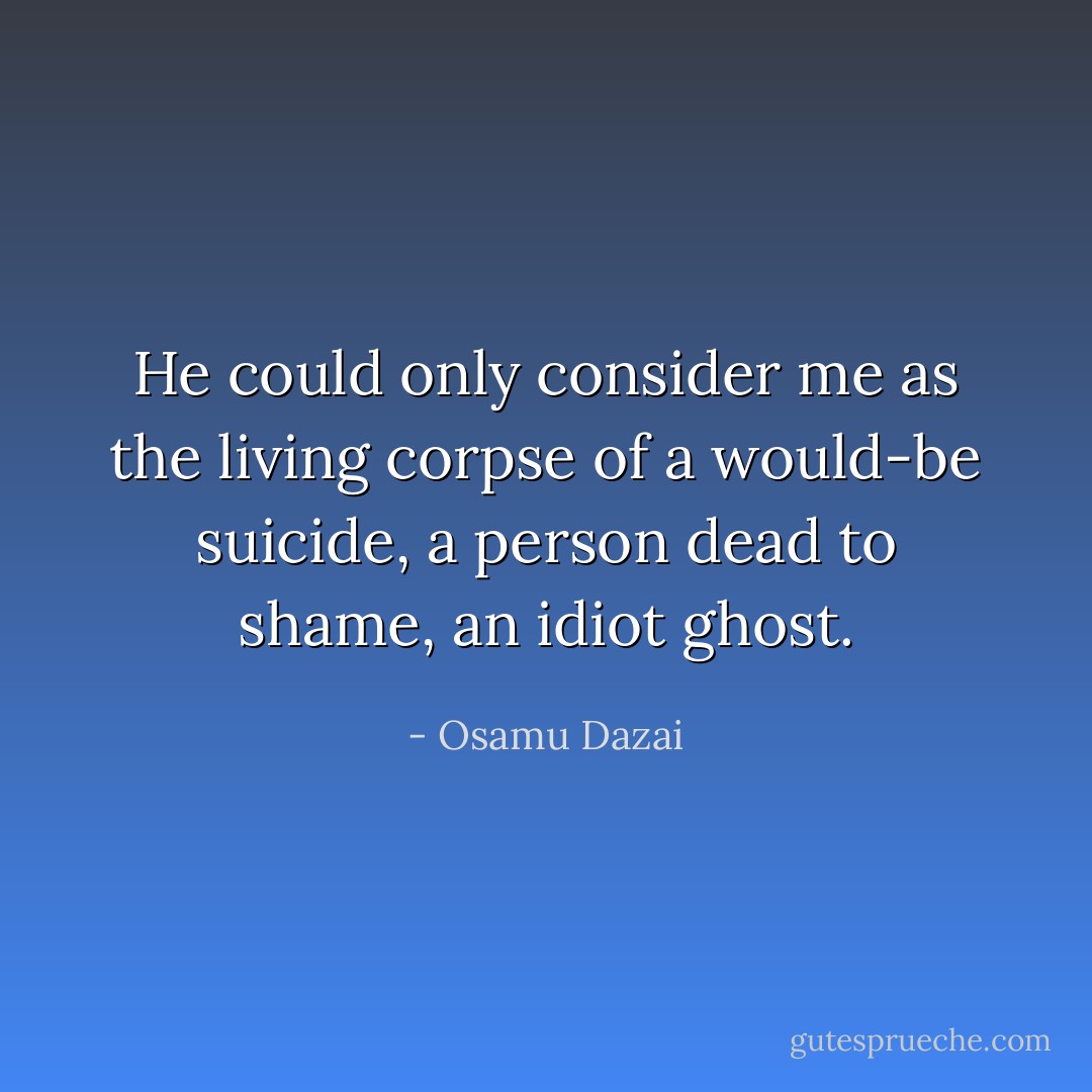He could only consider me as the living corpse of a would-be suicide, a person dead to shame, an idiot ghost. - Osamu Dazai