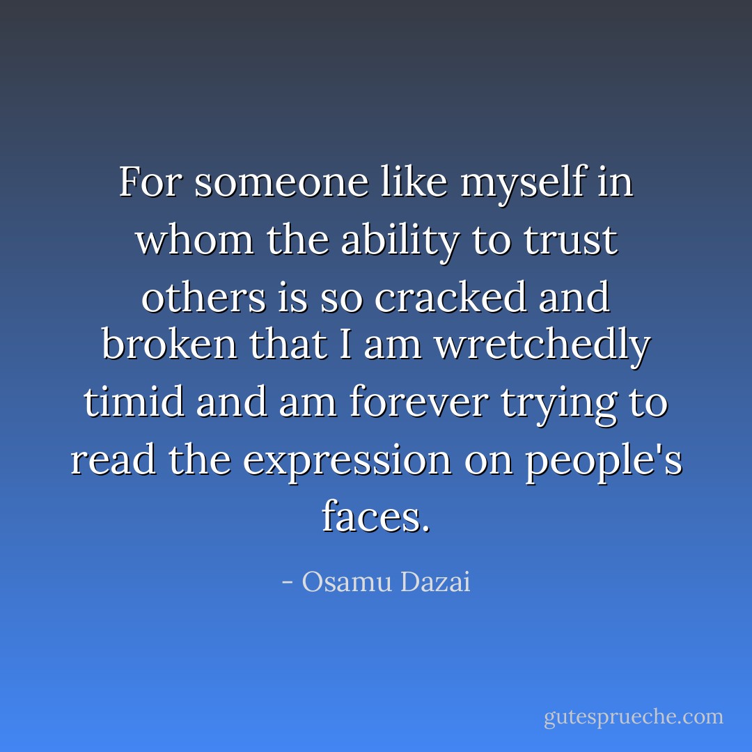 For someone like myself in whom the ability to trust others is so cracked and broken that I am wretchedly timid and am forever trying to read the expression on people's faces. - Osamu Dazai
