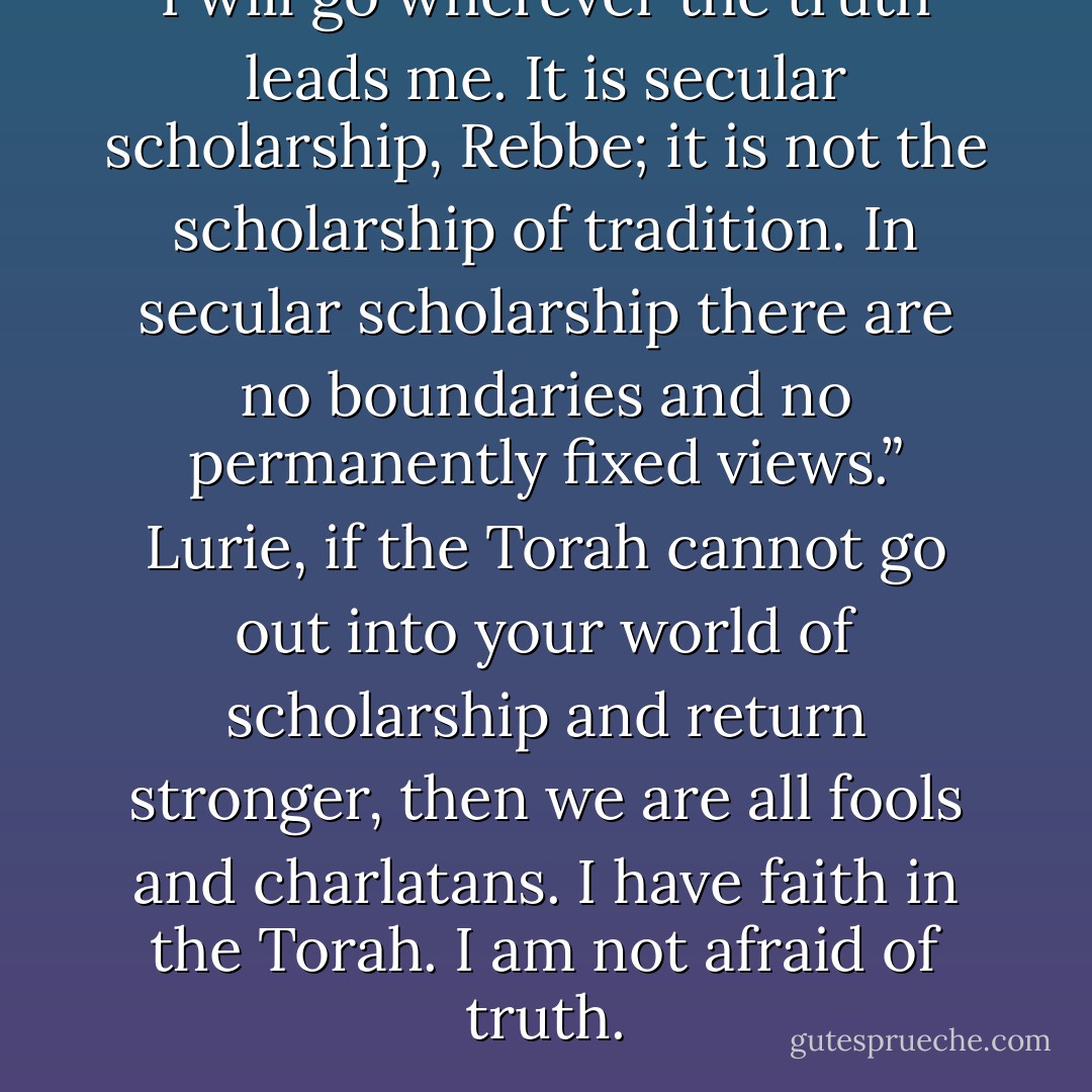 I will go wherever the truth leads me. It is secular scholarship, Rebbe; it is not the scholarship of tradition. In secular scholarship there are no boundaries and no permanently fixed views.”<br />Lurie, if the Torah cannot go out into your world of scholarship and return stronger, then we are all fools and charlatans. I have faith in the Torah. I am not afraid of truth. - Chaim Potok