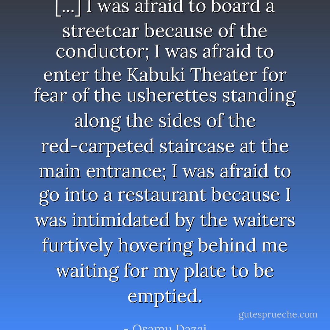 [...] I was afraid to board a streetcar because of the conductor; I was afraid to enter the Kabuki Theater for fear of the usherettes standing along the sides of the red-carpeted staircase at the main entrance; I was afraid to go into a restaurant because I was intimidated by the waiters furtively hovering behind me waiting for my plate to be emptied. - Osamu Dazai