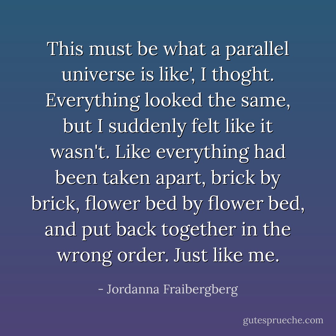 This must be what a parallel universe is like', I thoght. Everything looked the same, but I suddenly felt like it wasn't. Like everything had been taken apart, brick by brick, flower bed by flower bed, and put back together in the wrong order. Just like me. - Jordanna Fraibergberg