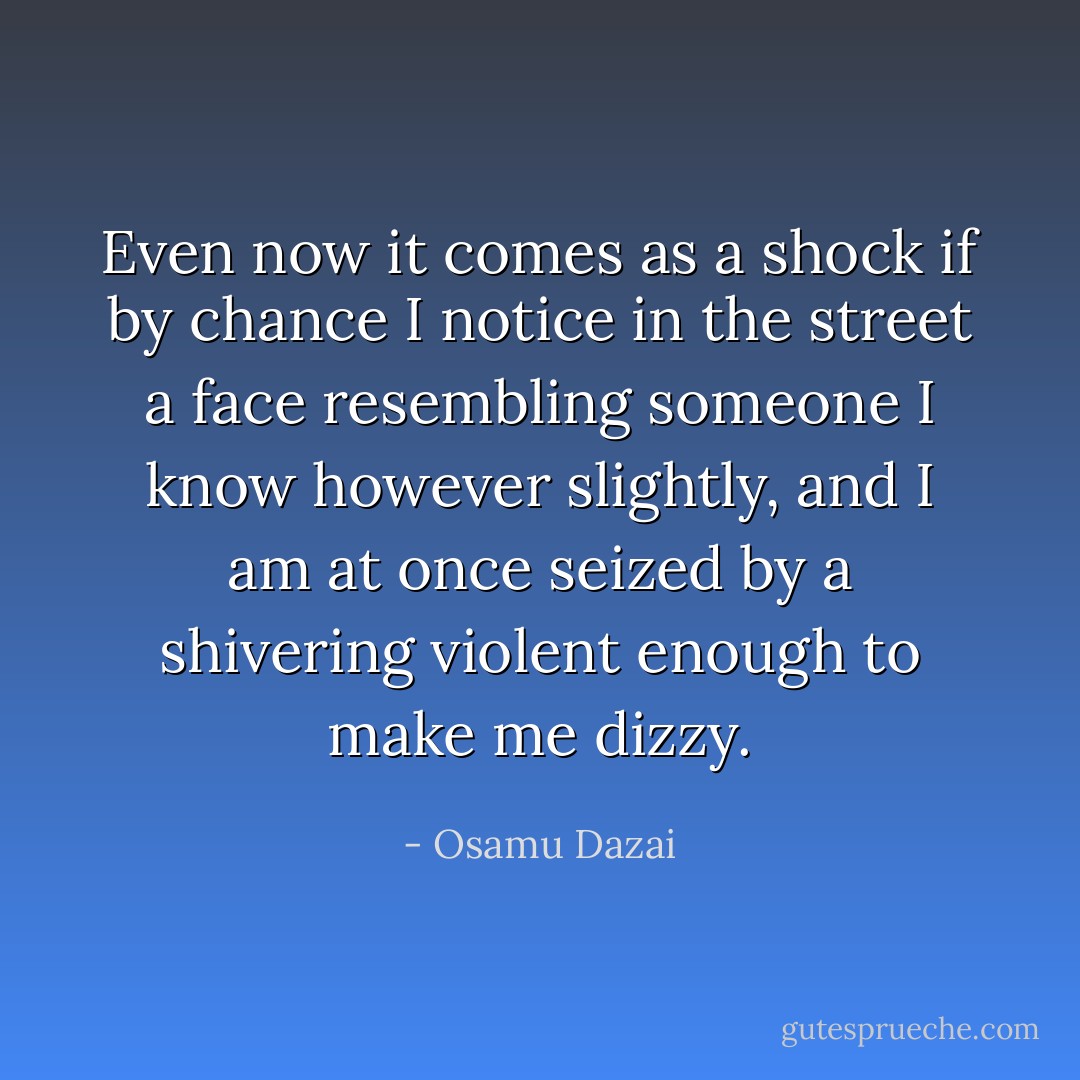 Even now it comes as a shock if by chance I notice in the street a face resembling someone I know however slightly, and I am at once seized by a shivering violent enough to make me dizzy. - Osamu Dazai