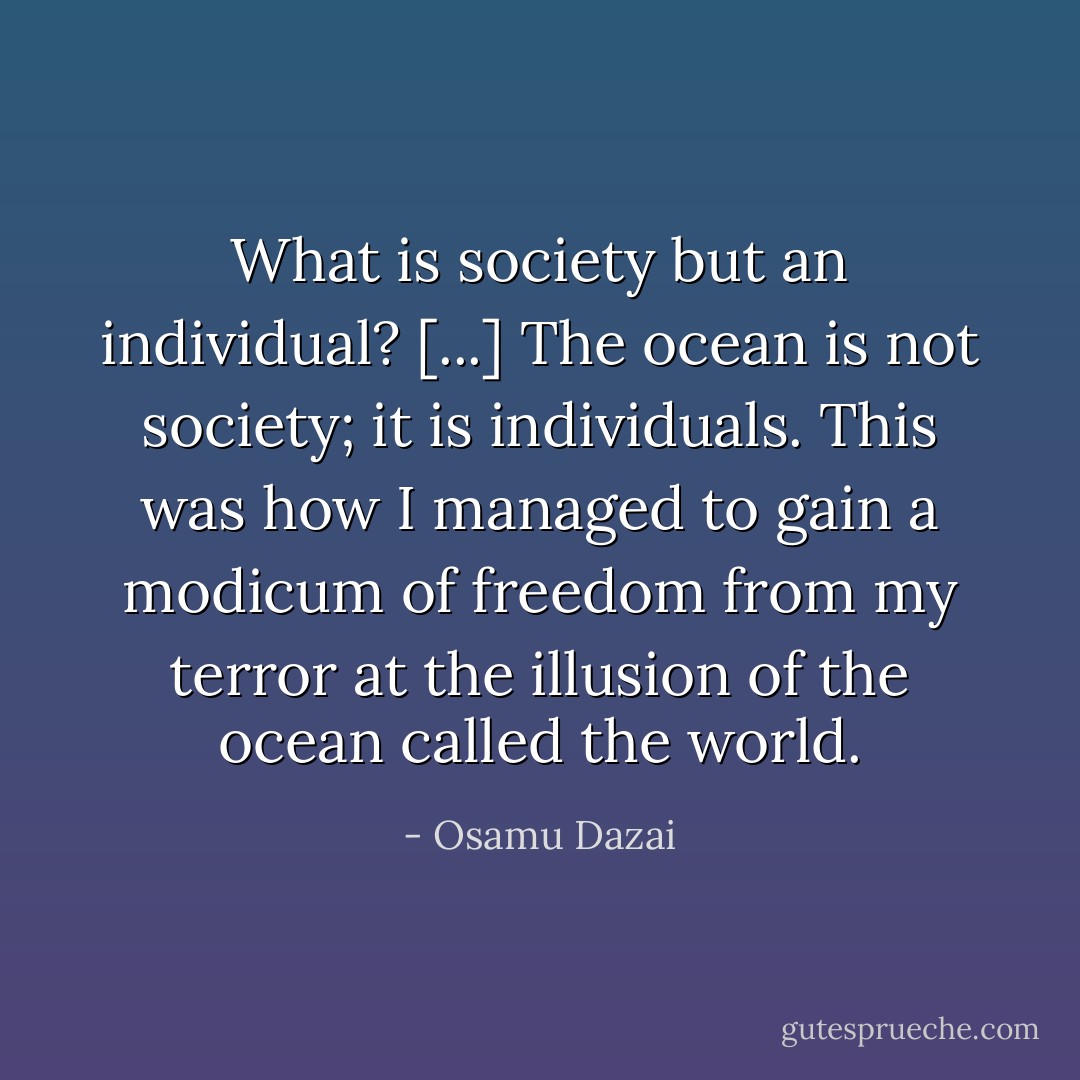 What is society but an individual? [...] The ocean is not society; it is individuals. This was how I managed to gain a modicum of freedom from my terror at the illusion of the ocean called the world. - Osamu Dazai
