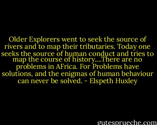 Older Explorers went to seek the source of rivers and to map their tributaries. Today one seeks the source of human conduct and tries to map the course of history....There are no problems in AFrica. For Problems have solutions, and the enigmas of human behaviour can never be solved. - Elspeth Huxley