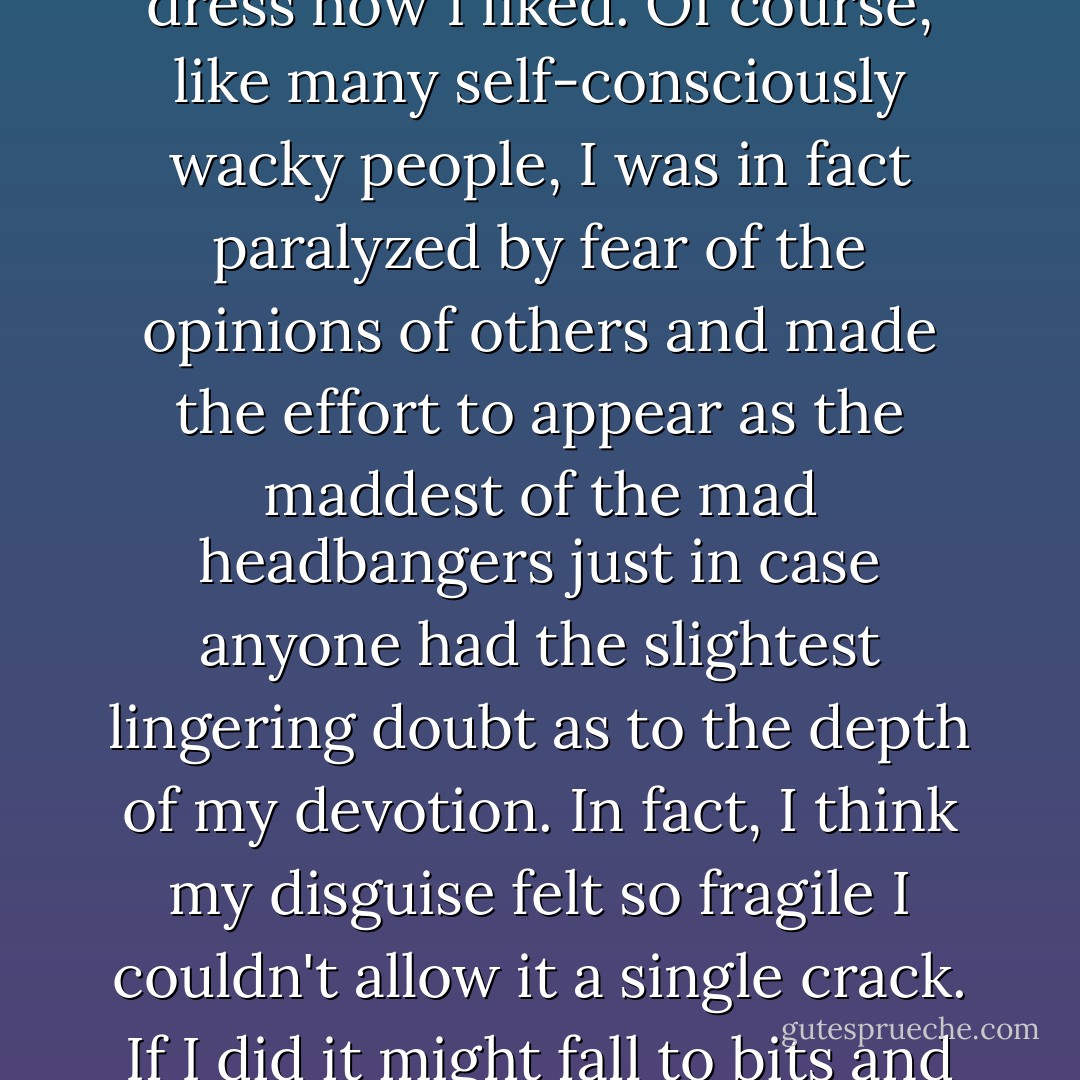 I was aware that he was laughing at me, but I told myself I didn't care what other people thought and would dress how I liked. Of course, like many self-consciously wacky people, I was in fact paralyzed by fear of the opinions of others and made the effort to appear as the maddest of the mad headbangers just in case anyone had the slightest lingering doubt as to the depth of my devotion. In fact, I think my disguise felt so fragile I couldn't allow it a single crack. If I did it might fall to bits and leave the real me shrivelling under the evaluating gaze of my peer group. - Mark Barrowcliffe
