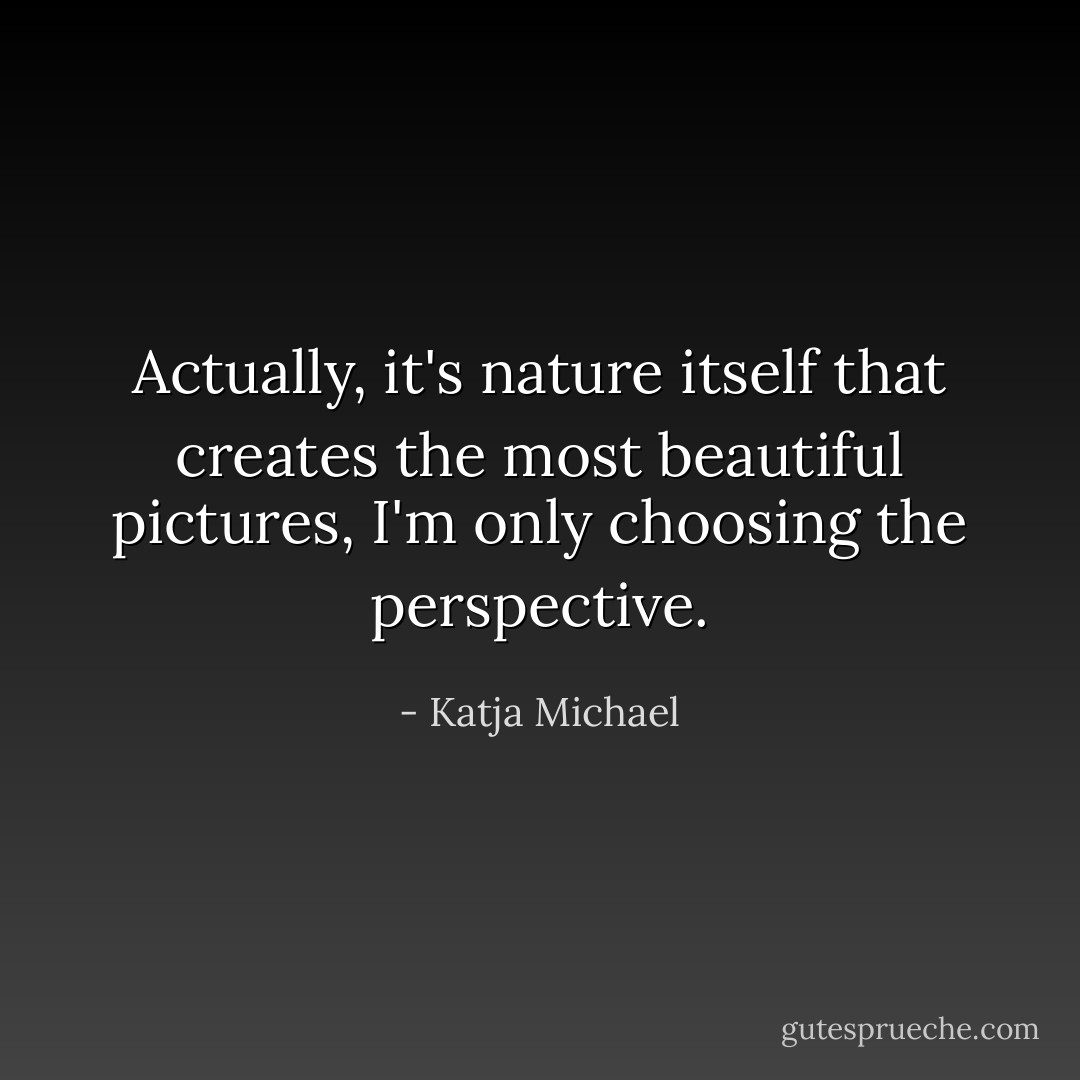 Actually, it's nature itself that creates the most beautiful pictures, I'm only choosing the perspective. - Katja Michael