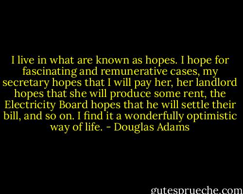 I live in what are known as hopes. I hope for fascinating and remunerative cases, my secretary hopes that I will pay her, her landlord hopes that she will produce some rent, the Electricity Board hopes that he will settle their bill, and so on. I find it a wonderfully optimistic way of life. - Douglas Adams