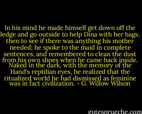 In his mind he made himself get down off the ledge and go outside to help Dina with her bags, then to see if there was anything his mother needed; he spoke to the maid in complete sentences, and remembered to clean the dust from his own shoes when he came back inside. Naked in the dark, with the memory of the Hand's reptilian eyes, he realized that the ritualized world he had dismissed as feminine was in fact civilization. - G. Willow Wilson