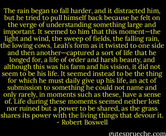 The rain began to fall harder, and it distracted him, but he tried to pull himself back because he felt on the verge of understanding something large and important. It seemed to him that this moment—the light and wind, the sweep of fields, the falling rain, the lowing cows, Leah’s form as it twisted to one side and then another—captured a sort of life that he longed for, a life of order and harsh beauty, and although this was his farm and his vision, it did not seem to be his life. It seemed instead to be the thing for which he must daily give up his life, an act of submission to something he could not name and only rarely, in moments such as these, have a sense of. Life during these moments seemed neither lost nor ruined but a power to be shared, as the grass shares its power with the living things that devour it. - Robert Boswell