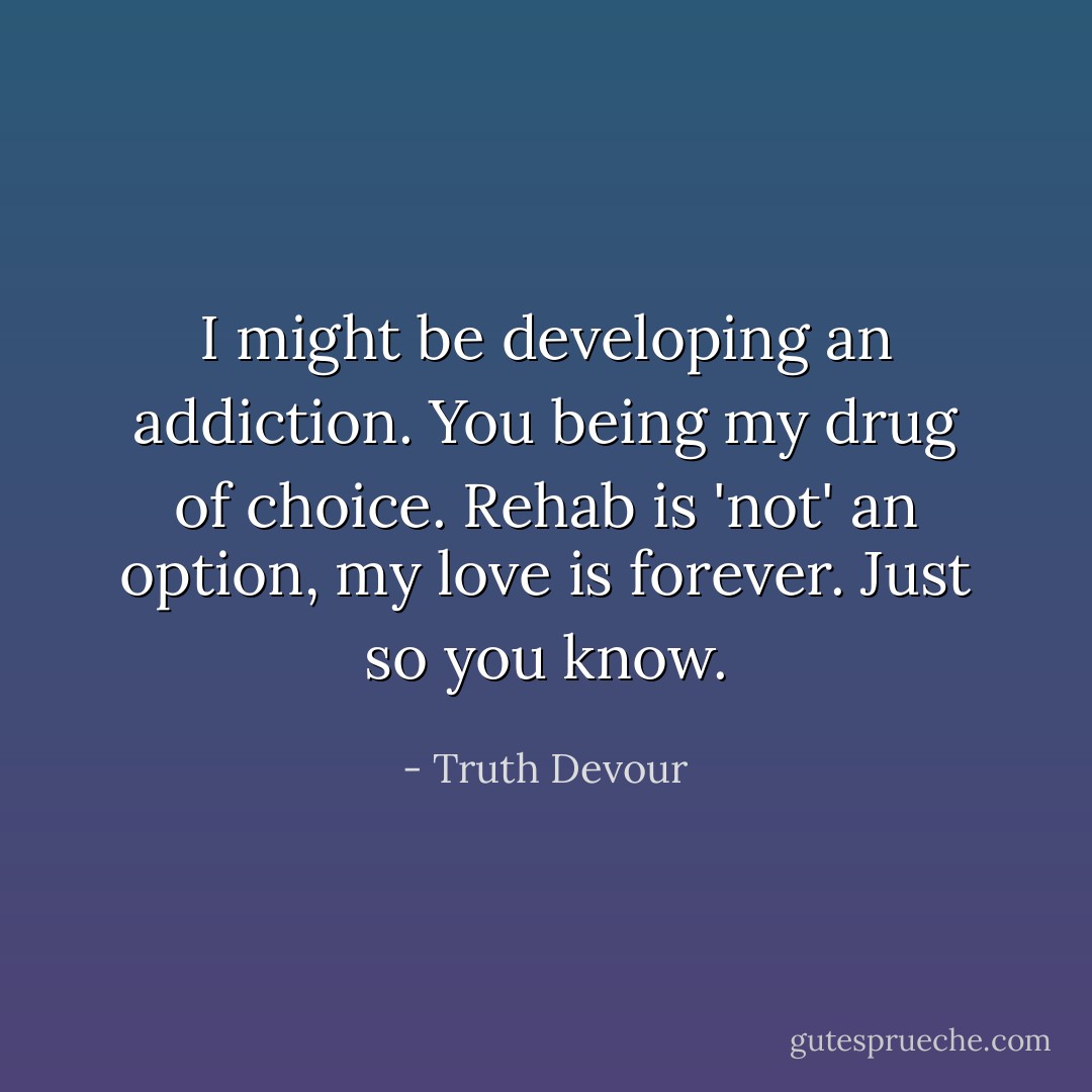 I might be developing an addiction. You being my drug of choice. Rehab is 'not' an option, my love is forever. Just so you know. - Truth Devour