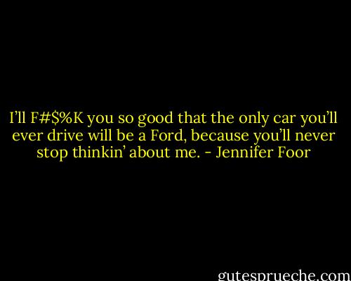 I’ll F#$%K you so good that the only car you’ll ever drive will be a Ford, because you’ll never stop thinkin’ about me. - Jennifer Foor