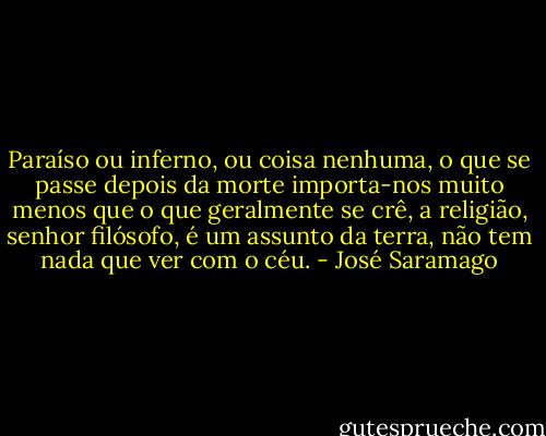 Paraíso ou inferno, ou coisa nenhuma, o que se passe depois da morte importa-nos muito menos que o que geralmente se crê, a religião, senhor filósofo, é um assunto da terra, não tem nada que ver com o céu. - José Saramago