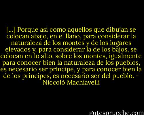 [...] Porque así como aquellos que dibujan se colocan abajo, en el llano, para considerar la naturaleza de los montes y de los lugares elevados y, para considerar la de los bajos, se colocan en lo alto, sobre los montes, igualmente para conocer bien la naturaleza de los pueblos, es necesario ser príncipe, y para conocer bien la de los príncipes, es necesario ser del pueblo. - Niccolò Machiavelli