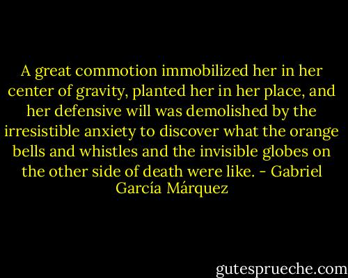 A great commotion immobilized her in her center of gravity, planted her in her place, and her defensive will was demolished by the irresistible anxiety to discover what the orange bells and whistles and the invisible globes on the other side of death were like. - Gabriel García Márquez