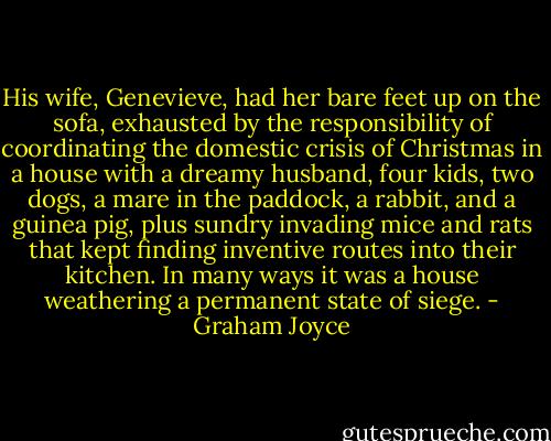 His wife, Genevieve, had her bare feet up on the sofa, exhausted by the responsibility of coordinating the domestic crisis of Christmas in a house with a dreamy husband, four kids, two dogs, a mare in the paddock, a rabbit, and a guinea pig, plus sundry invading mice and rats that kept finding inventive routes into their kitchen. In many ways it was a house weathering a permanent state of siege. - Graham Joyce