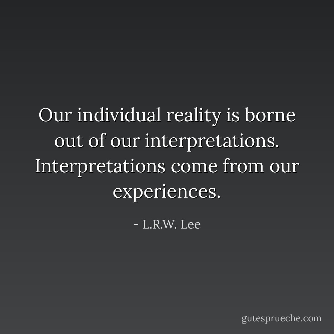 Our individual reality is borne out of our interpretations. Interpretations come from our experiences. - L.R.W. Lee