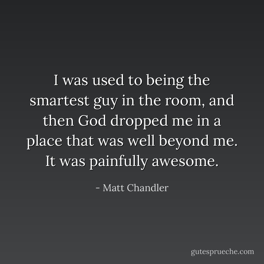 I was used to being the smartest guy in the room, and then God dropped me in a place that was well beyond me. It was painfully awesome. - Matt Chandler