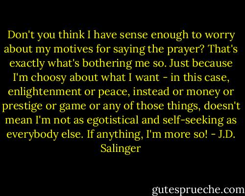 Don't you think I have sense enough to worry about my motives for saying the prayer? That's exactly what's bothering me so. Just because I'm choosy about what I want - in this case, enlightenment or peace, instead or money or prestige or game or any of those things, doesn't mean I'm not as egotistical and self-seeking as everybody else. If anything, I'm more so! - J.D. Salinger