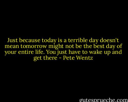 Just because today is a terrible day doesn't mean tomorrow might not be the best day of your entire life. You just have to wake up and get there - Pete Wentz
