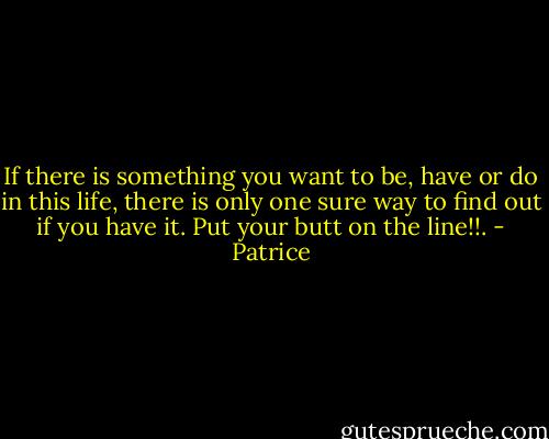 If there is something you want to be, have or do in this life, there is only one sure way to find out if you have it. Put your butt on the line!!. - Patrice