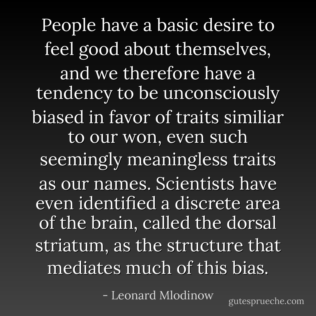 People have a basic desire to feel good about themselves, and we therefore have a tendency to be unconsciously biased in favor of traits similiar to our won, even such seemingly meaningless traits as our names. Scientists have even identified a discrete area of the brain, called the dorsal striatum, as the structure that mediates much of this bias. - Leonard Mlodinow
