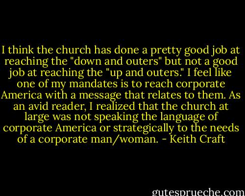 I think the church has done a pretty good job at reaching the "down and outers" but not a good job at reaching the "up and outers." I feel like one of my mandates is to reach corporate America with a message that relates to them. As an avid reader, I realized that the church at large was not speaking the language of corporate America or strategically to the needs of a corporate man/woman. - Keith Craft