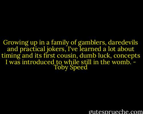 Growing up in a family of gamblers, daredevils and practical jokers, I've learned a lot about timing and its first cousin, dumb luck, concepts I was introduced to while still in the womb. - Toby Speed
