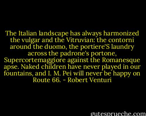The Italian landscape has always harmonized the vulgar and the Vitruvian: the contorni around the duomo, the portiere'S laundry across the padrone's portone, Supercortemaggiore against the Romanesque apse. Naked children have never played in our fountains, and I. M. Pei will never be happy on Route 66. - Robert Venturi