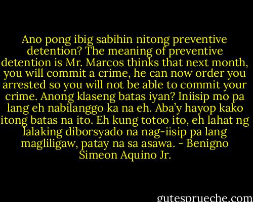 Ano pong ibig sabihin nitong preventive detention? The meaning of preventive detention is Mr. Marcos thinks that next month, you will commit a crime, he can now order you arrested so you will not be able to commit your crime. Anong klaseng batas iyan? Iniisip mo pa lang eh nabilanggo ka na eh. Aba’y hayop kako itong batas na ito. Eh kung totoo ito, eh lahat ng lalaking diborsyado na nag-iisip pa lang magliligaw, patay na sa asawa. - Benigno Simeon Aquino Jr.