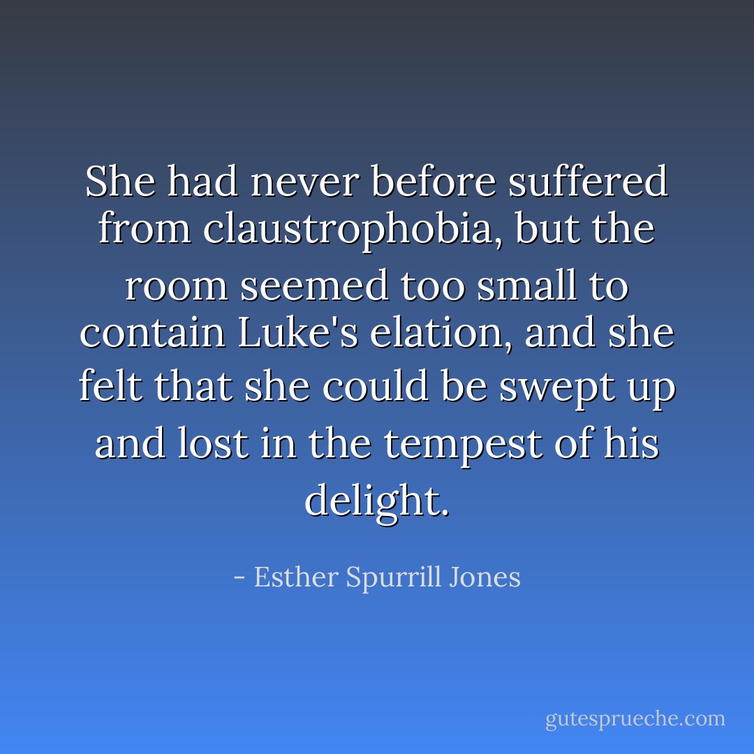 She had never before suffered from claustrophobia, but the room seemed too small to contain Luke's elation, and she felt that she could be swept up and lost in the tempest of his delight. - Esther Spurrill Jones